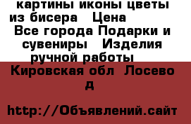 картины,иконы,цветы из бисера › Цена ­ 2 000 - Все города Подарки и сувениры » Изделия ручной работы   . Кировская обл.,Лосево д.